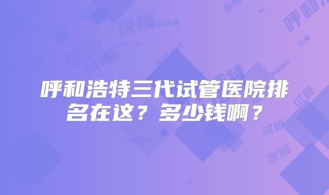 呼和浩特三代试管医院排名在这?多少钱啊?