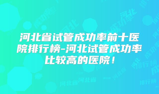 河北省试管成功率前十医院排行榜-河北试管成功率比较高的医院！