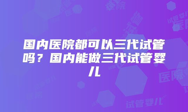 国内医院都可以三代试管吗？国内能做三代试管婴儿