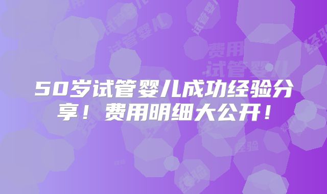 50岁试管婴儿成功经验分享！费用明细大公开！