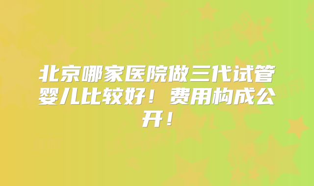 北京哪家医院做三代试管婴儿比较好!费用构成公开!