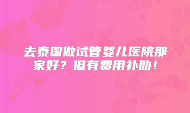 去泰国做试管婴儿医院那家好?但有费用补助!