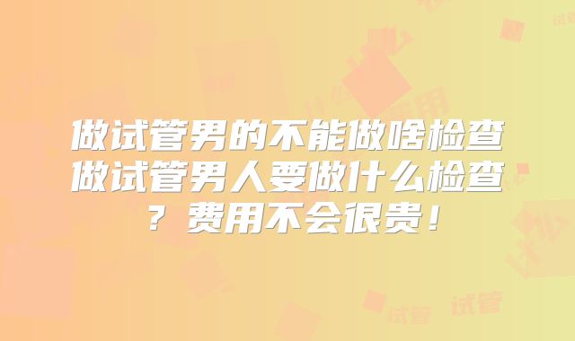 做试管男的不能做啥检查做试管男人要做什么检查?费用不会很贵!