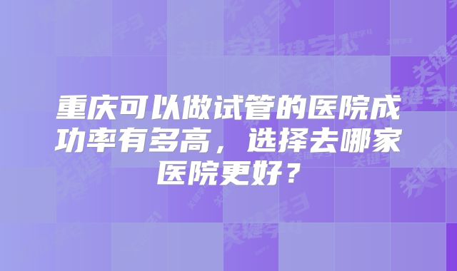 重庆可以做试管的医院成功率有多高,选择去哪家医院更好?