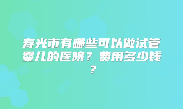 寿光市有哪些可以做试管婴儿的医院?费用多少钱?