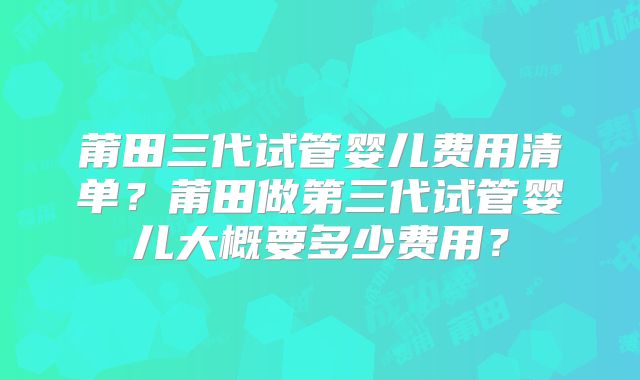 莆田三代试管婴儿费用清单?莆田做第三代试管婴儿大概要多少费用?
