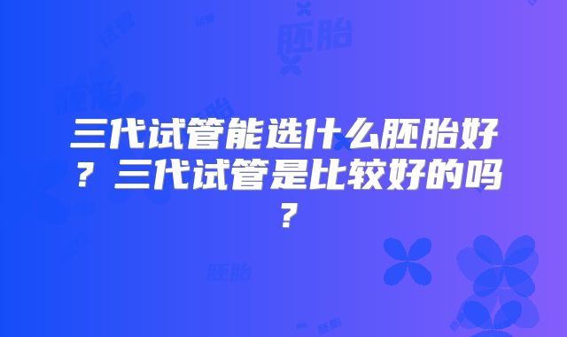 三代试管能选什么胚胎好?三代试管是比较好的吗?