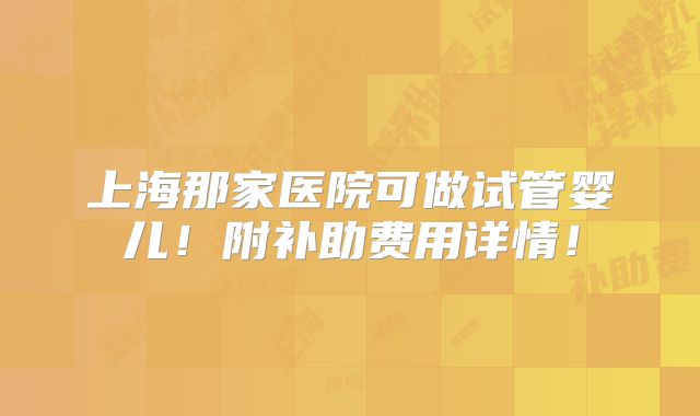 上海那家医院可做试管婴儿!附补助费用详情!