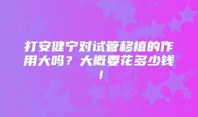 打安健宁对试管移植的作用大吗?大概要花多少钱!