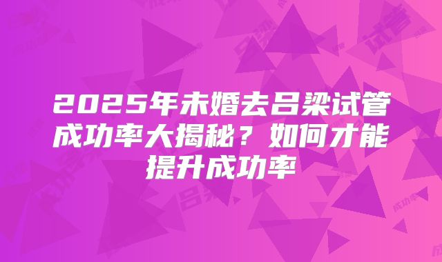 2025年未婚去吕梁试管成功率大揭秘？如何才能提升成功率