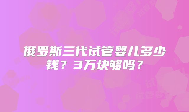 俄罗斯三代试管婴儿多少钱?3万块够吗?
