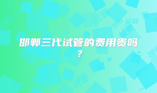 邯郸三代试管的费用贵吗？