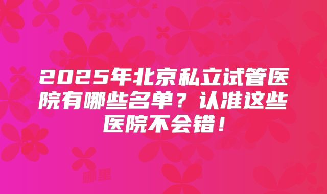 2025年北京私立试管医院有哪些名单?认准这些医院不会错!