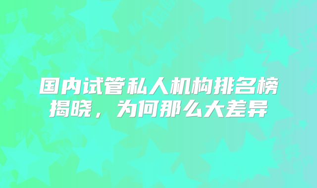 国内试管私人机构排名榜揭晓,为何那么大差异