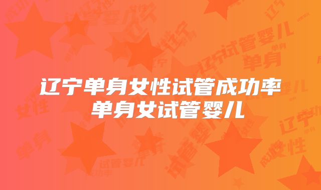 辽宁单身女性试管成功率 单身女试管婴儿