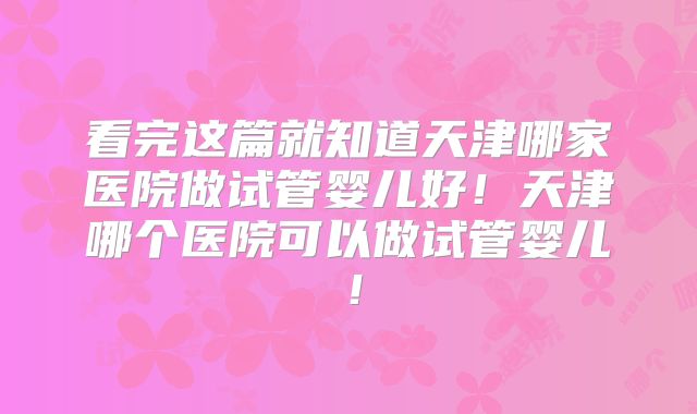 看完这篇就知道天津哪家医院做试管婴儿好!天津哪个医院可以做试管婴儿!