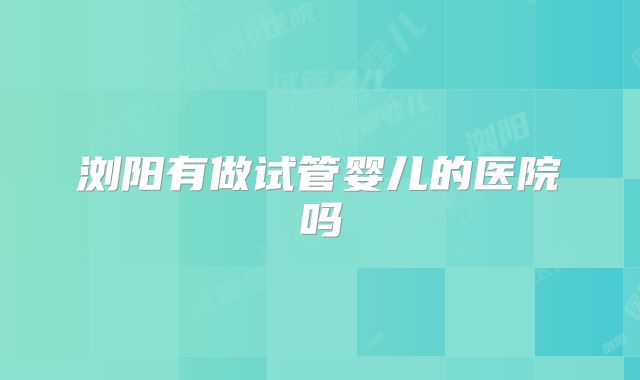 浏阳有做试管婴儿的医院吗