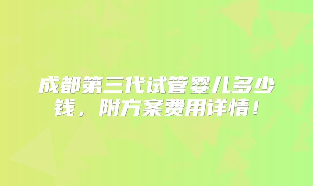 成都第三代试管婴儿多少钱,附方案费用详情!