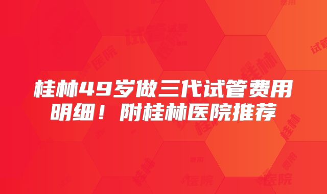 桂林49岁做三代试管费用明细!附桂林医院推荐
