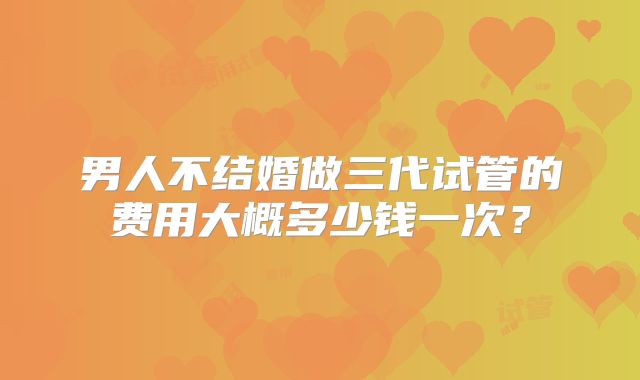 男人不结婚做三代试管的费用大概多少钱一次？
