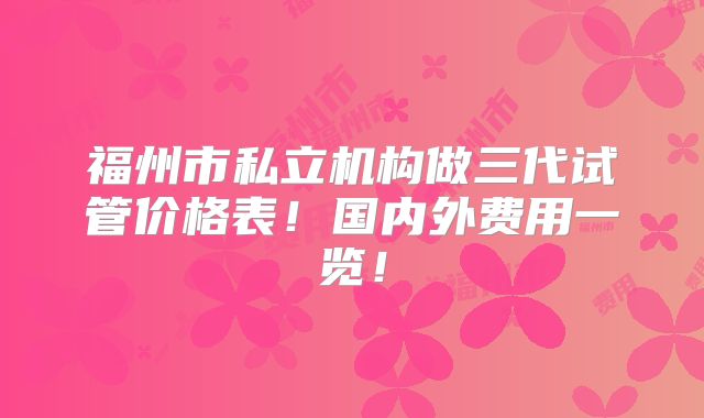 福州市私立机构做三代试管价格表!国内外费用一览!
