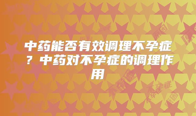中药能否有效调理不孕症？中药对不孕症的调理作用