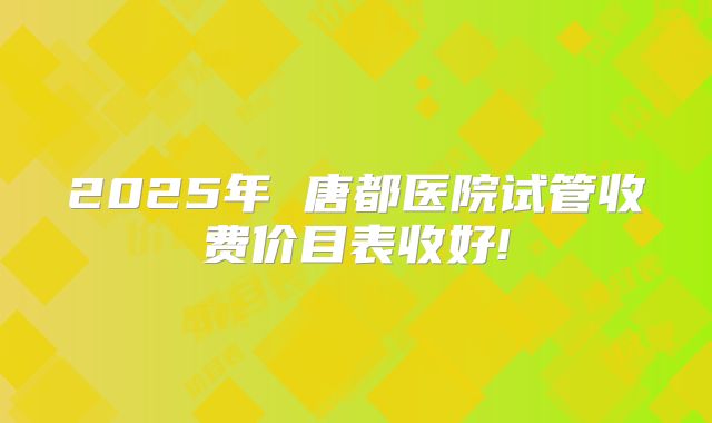 2025年 唐都医院试管收费价目表收好!