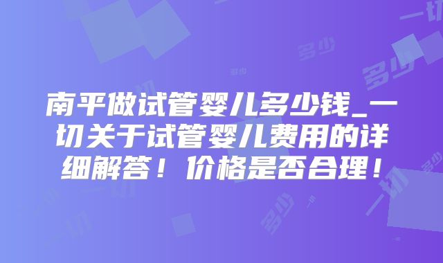 南平做试管婴儿多少钱_一切关于试管婴儿费用的详细解答!价格是否合理!