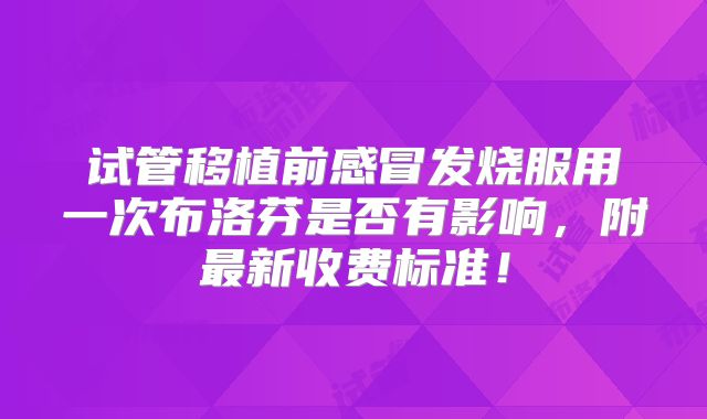 试管移植前感冒发烧服用一次布洛芬是否有影响，附最新收费标准！