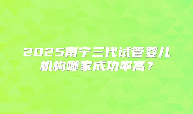 2025南宁三代试管婴儿机构哪家成功率高？