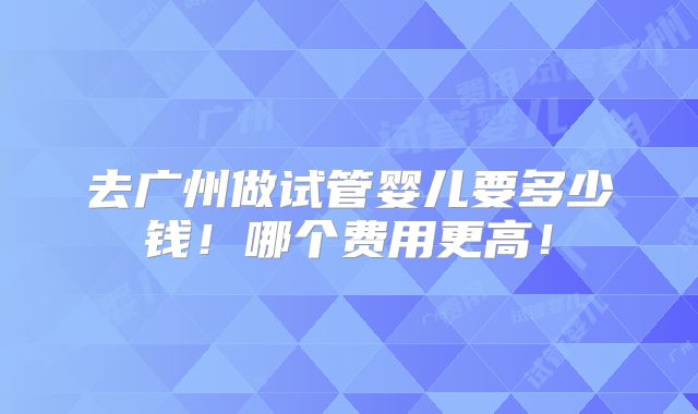 去广州做试管婴儿要多少钱！哪个费用更高！