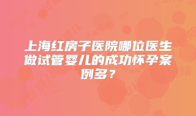 上海红房子医院哪位医生做试管婴儿的成功怀孕案例多？