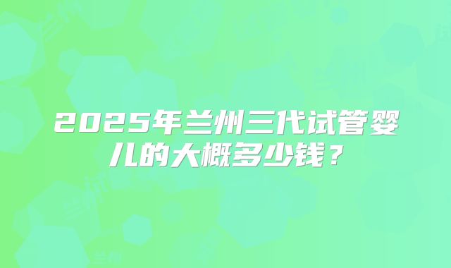 2025年兰州三代试管婴儿的大概多少钱？