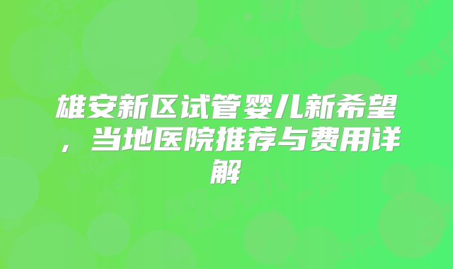雄安新区试管婴儿新希望,当地医院推荐与费用详解