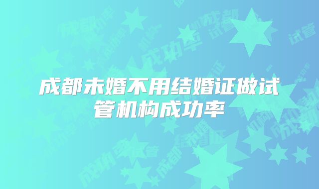 成都未婚不用结婚证做试管机构成功率