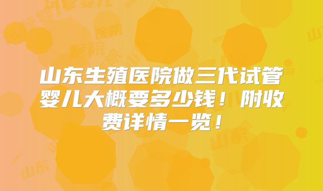 山东生殖医院做三代试管婴儿大概要多少钱!附收费详情一览!