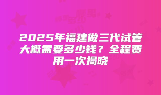 2025年福建做三代试管大概需要多少钱？全程费用一次揭晓