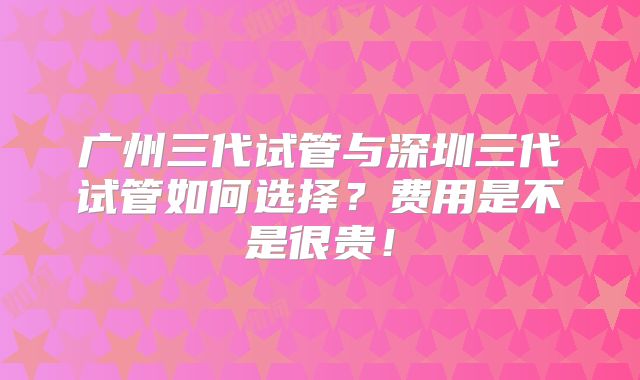 广州三代试管与深圳三代试管如何选择?费用是不是很贵!