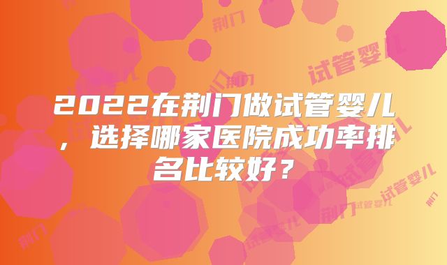 2022在荆门做试管婴儿，选择哪家医院成功率排名比较好？