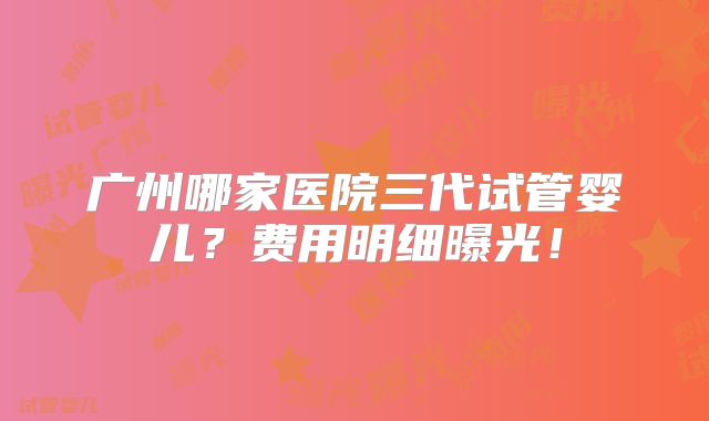 广州哪家医院三代试管婴儿?费用明细曝光!