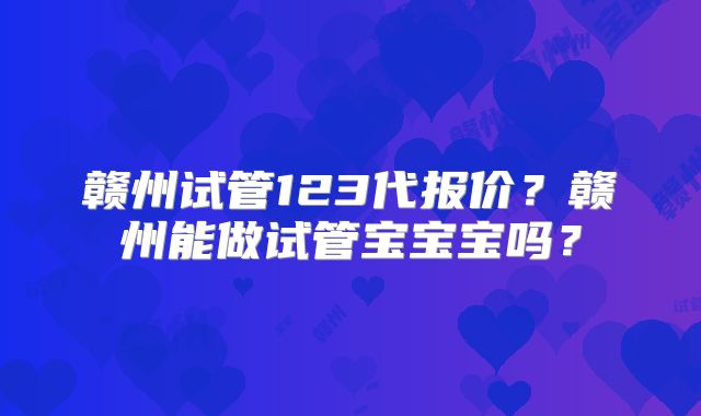 赣州试管123代报价？赣州能做试管宝宝宝吗？