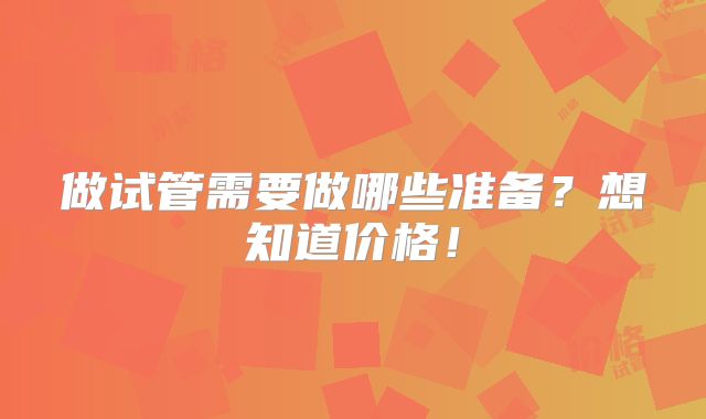 做试管需要做哪些准备？想知道价格！