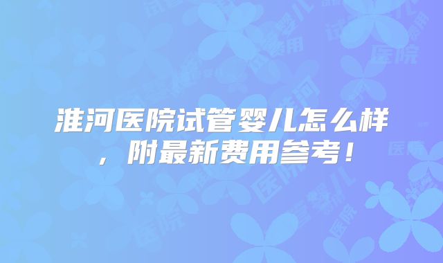 淮河医院试管婴儿怎么样，附最新费用参考！