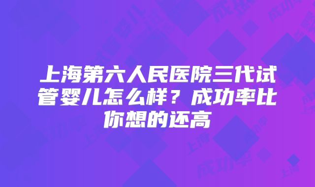上海第六人民医院三代试管婴儿怎么样？成功率比你想的还高