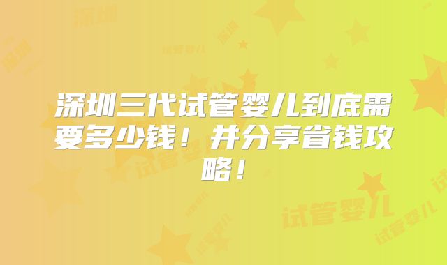深圳三代试管婴儿到底需要多少钱！并分享省钱攻略！