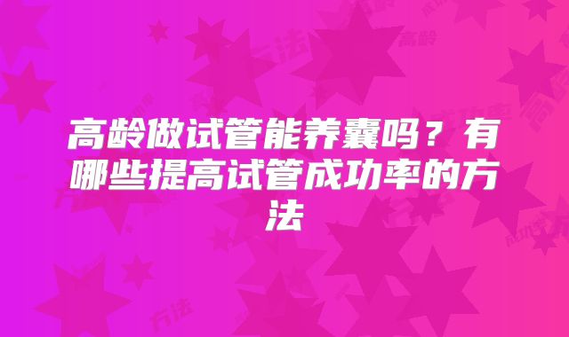 高龄做试管能养囊吗？有哪些提高试管成功率的方法