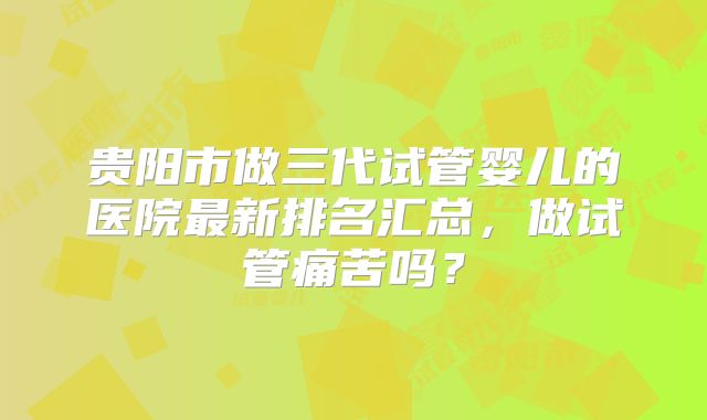 贵阳市做三代试管婴儿的医院最新排名汇总，做试管痛苦吗？