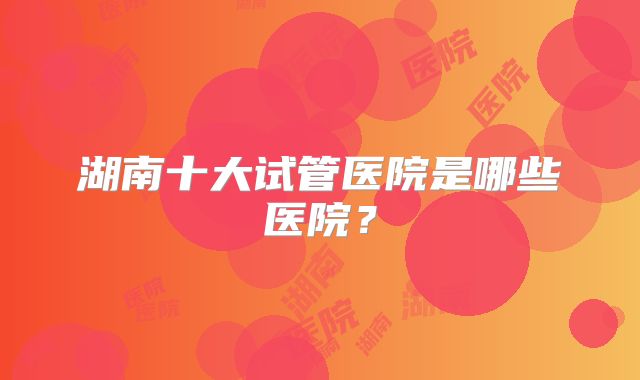 湖南十大试管医院是哪些医院?