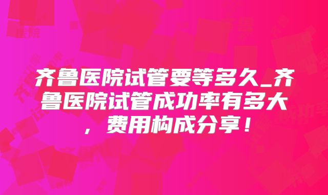 齐鲁医院试管要等多久_齐鲁医院试管成功率有多大，费用构成分享！