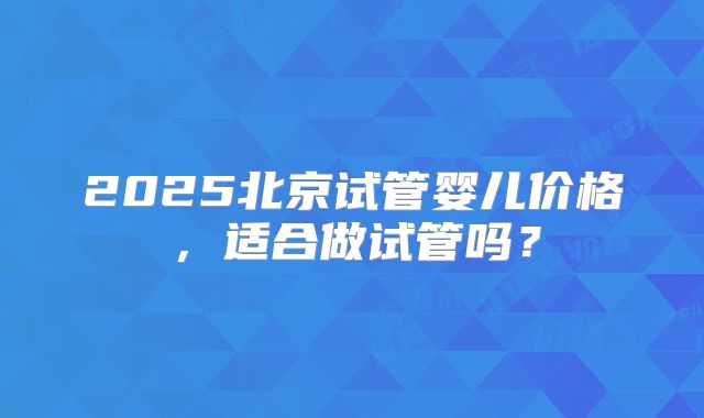 2025北京试管婴儿价格，适合做试管吗？